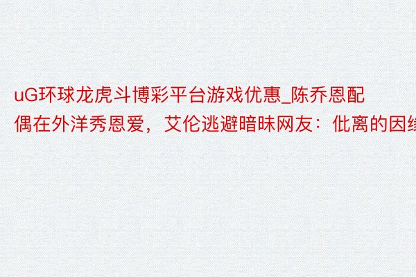 uG环球龙虎斗博彩平台游戏优惠_陈乔恩配偶在外洋秀恩爱，艾伦逃避暗昧网友：仳离的因缘
