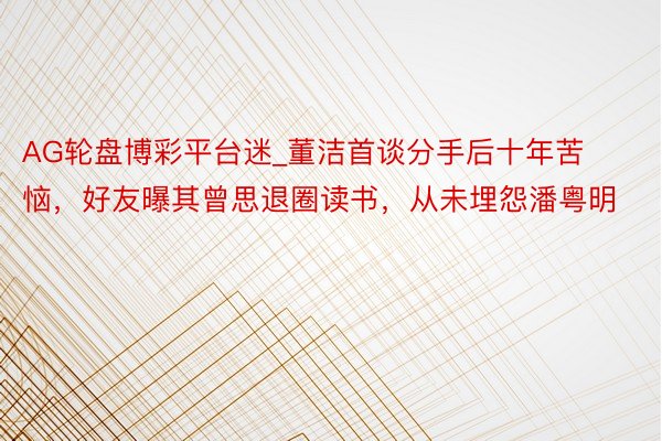 AG轮盘博彩平台迷_董洁首谈分手后十年苦恼，好友曝其曾思退圈读书，从未埋怨潘粤明