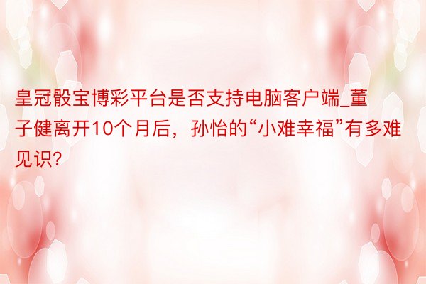 皇冠骰宝博彩平台是否支持电脑客户端_董子健离开10个月后，孙怡的“小难幸福”有多难见识？
