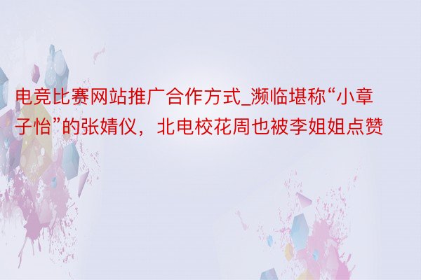 电竞比赛网站推广合作方式_濒临堪称“小章子怡”的张婧仪，北电校花周也被李姐姐点赞