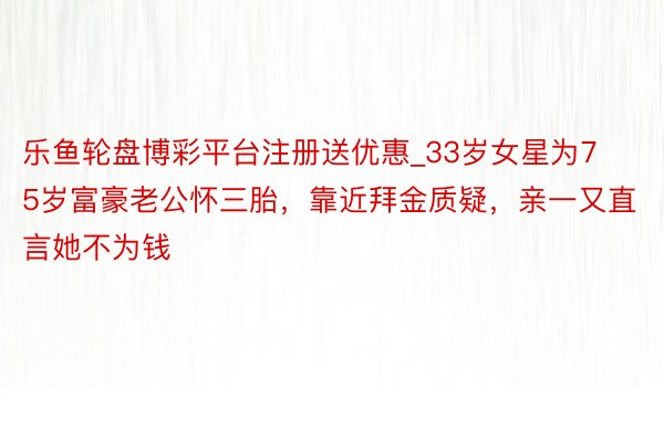 乐鱼轮盘博彩平台注册送优惠_33岁女星为75岁富豪老公怀三胎，靠近拜金质疑，亲一又直言她不为钱