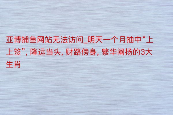 亚博捕鱼网站无法访问_明天一个月抽中“上上签”， 隆运当头， 财路傍身， 繁华阐扬的3大生肖