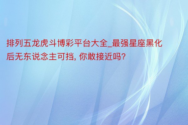 排列五龙虎斗博彩平台大全_最强星座黑化后无东说念主可挡， 你敢接近吗?