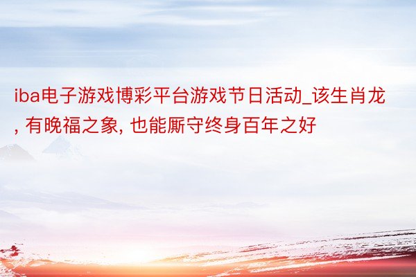 iba电子游戏博彩平台游戏节日活动_该生肖龙， 有晚福之象， 也能厮守终身百年之好