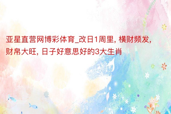 亚星直营网博彩体育_改日1周里， 横财频发， 财帛大旺， 日子好意思好的3大生肖