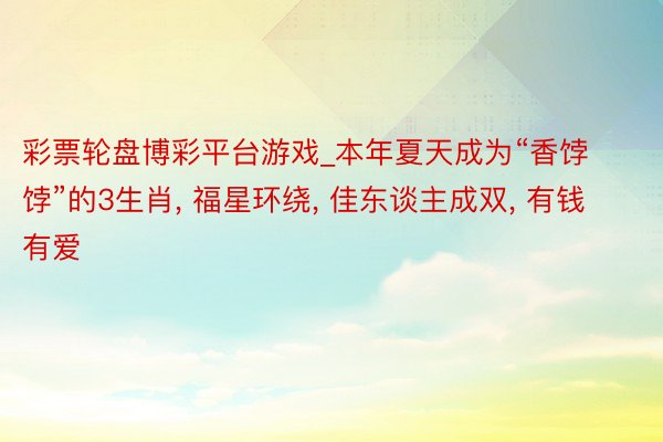 彩票轮盘博彩平台游戏_本年夏天成为“香饽饽”的3生肖， 福星环绕， 佳东谈主成双， 有钱有爱
