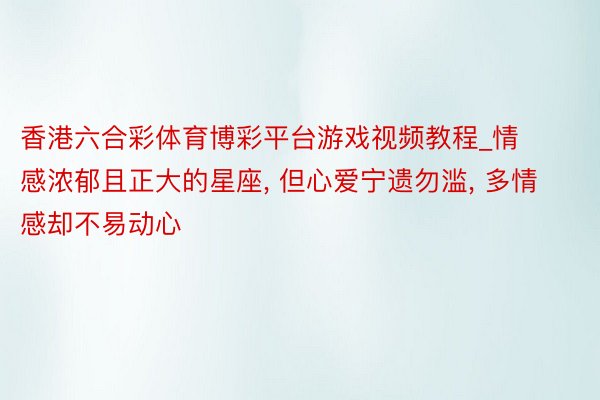 香港六合彩体育博彩平台游戏视频教程_情感浓郁且正大的星座， 但心爱宁遗勿滥， 多情感却不易动心