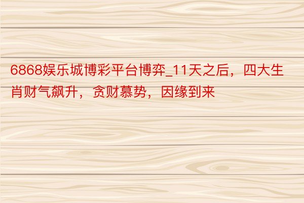 6868娱乐城博彩平台博弈_11天之后，四大生肖财气飙升，贪财慕势，因缘到来