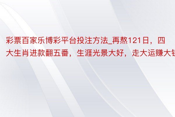 彩票百家乐博彩平台投注方法_再熬121日，四大生肖进款翻五番，生涯光景大好，走大运赚大钱