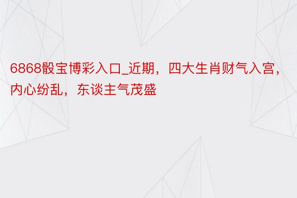 6868骰宝博彩入口_近期，四大生肖财气入宫，内心纷乱，东谈主气茂盛