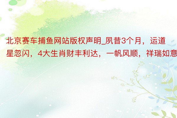 北京赛车捕鱼网站版权声明_夙昔3个月，运道星忽闪，4大生肖财丰利达，一帆风顺，祥瑞如意