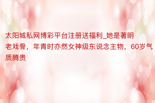 太阳城私网博彩平台注册送福利_她是著明老戏骨，年青时亦然女神级东说念主物，60岁气质腾贵