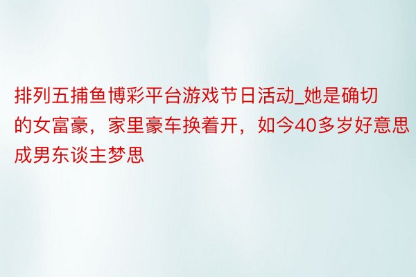 排列五捕鱼博彩平台游戏节日活动_她是确切的女富豪，家里豪车换着开，如今40多岁好意思成男东谈主梦思