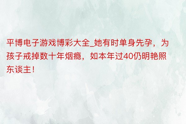 平博电子游戏博彩大全_她有时单身先孕，为孩子戒掉数十年烟瘾，如本年过40仍明艳照东谈主！