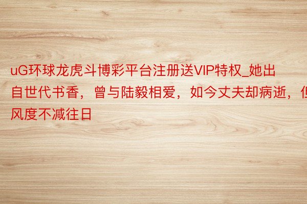 uG环球龙虎斗博彩平台注册送VIP特权_她出自世代书香，曾与陆毅相爱，如今丈夫却病逝，但风度不减往日