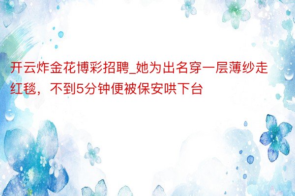 开云炸金花博彩招聘_她为出名穿一层薄纱走红毯，不到5分钟便被保安哄下台