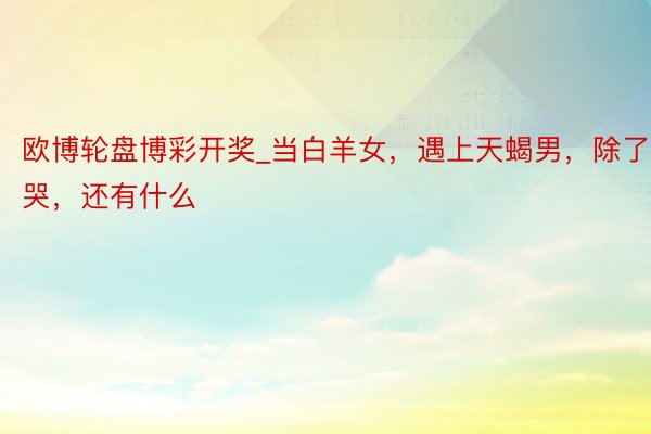 欧博轮盘博彩开奖_当白羊女，遇上天蝎男，除了哭，还有什么