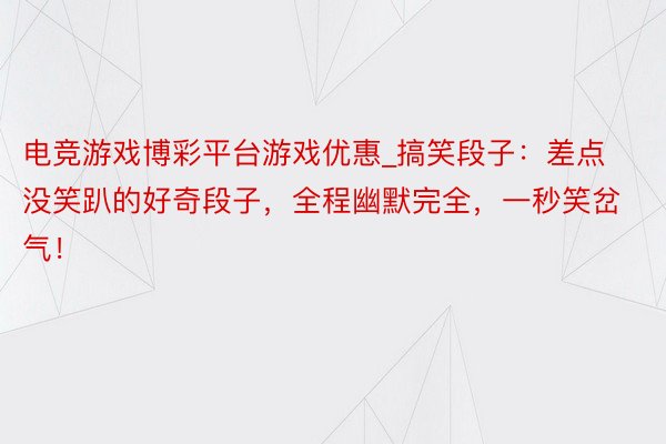 电竞游戏博彩平台游戏优惠_搞笑段子：差点没笑趴的好奇段子，全程幽默完全，一秒笑岔气！
