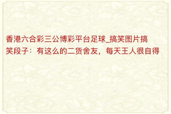香港六合彩三公博彩平台足球_搞笑图片搞笑段子：有这么的二货舍友，每天王人很自得