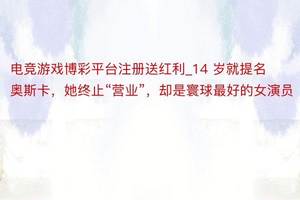 电竞游戏博彩平台注册送红利_14 岁就提名奥斯卡，她终止“营业”，却是寰球最好的女演员