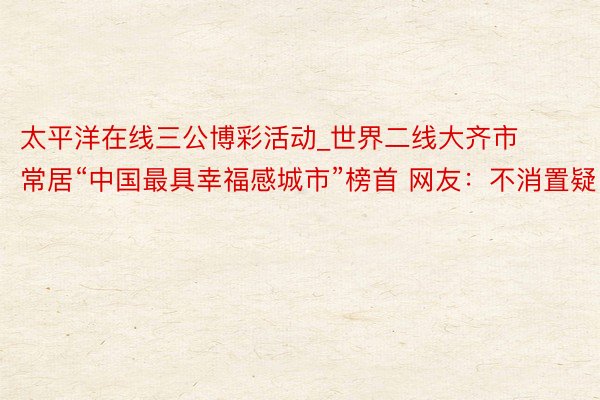 太平洋在线三公博彩活动_世界二线大齐市 常居“中国最具幸福感城市”榜首 网友：不消置疑