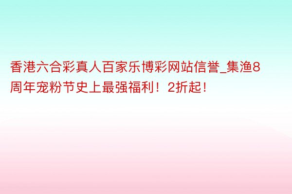 香港六合彩真人百家乐博彩网站信誉_集渔8周年宠粉节史上最强福利！2折起！