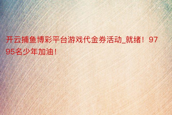 开云捕鱼博彩平台游戏代金券活动_就绪！9795名少年加油！