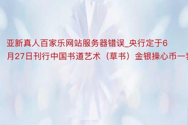 亚新真人百家乐网站服务器错误_央行定于6月27日刊行中国书道艺术（草书）金银操心币一套