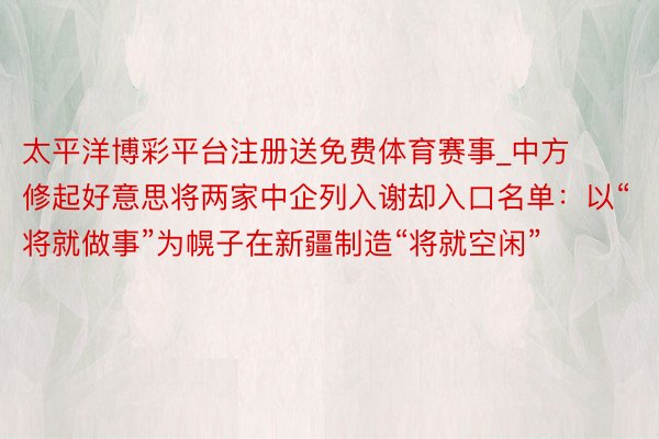 太平洋博彩平台注册送免费体育赛事_中方修起好意思将两家中企列入谢却入口名单：以“将就做事”为幌子在新疆制造“将就空闲”