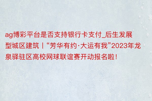 ag博彩平台是否支持银行卡支付_后生发展型城区建筑丨“芳华有约·大运有我”2023年龙泉驿驻区高校网球联谊赛开动报名啦！