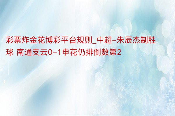 彩票炸金花博彩平台规则_中超-朱辰杰制胜球 南通支云0-1申花仍排倒数第2