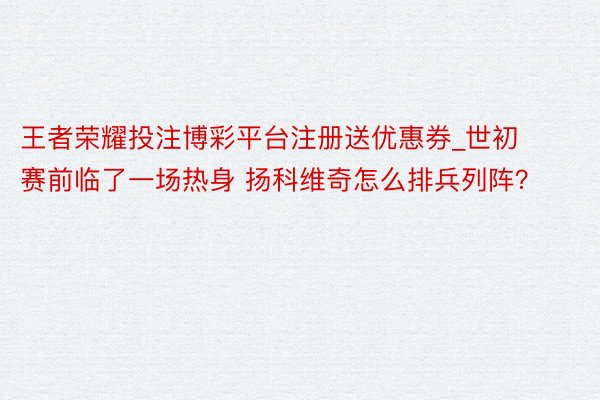 王者荣耀投注博彩平台注册送优惠券_世初赛前临了一场热身 扬科维奇怎么排兵列阵？