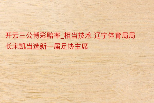 开云三公博彩赔率_相当技术 辽宁体育局局长宋凯当选新一届足协主席