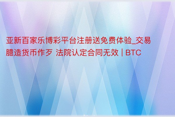亚新百家乐博彩平台注册送免费体验_交易臆造货币作歹 法院认定合同无效 | BTC