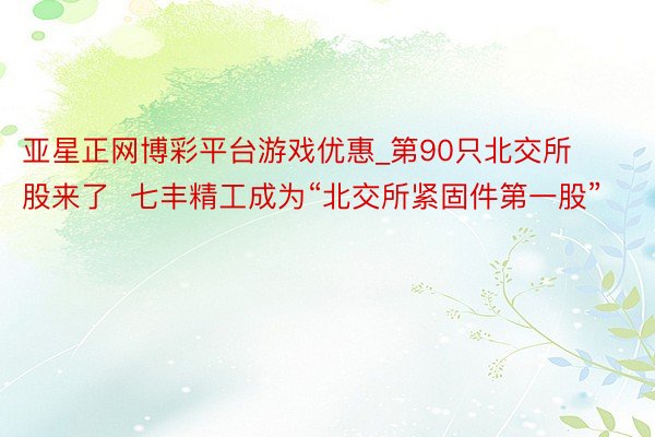 亚星正网博彩平台游戏优惠_第90只北交所股来了  七丰精工成为“北交所紧固件第一股”