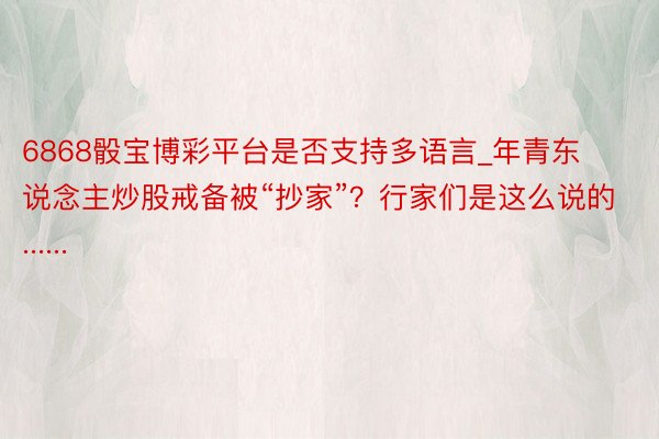 6868骰宝博彩平台是否支持多语言_年青东说念主炒股戒备被“抄家”？行家们是这么说的......