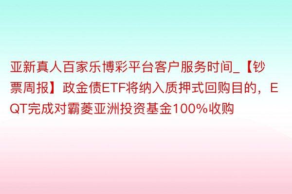 亚新真人百家乐博彩平台客户服务时间_【钞票周报】政金债ETF将纳入质押式回购目的，EQT完成对霸菱亚洲投资基金100%收购