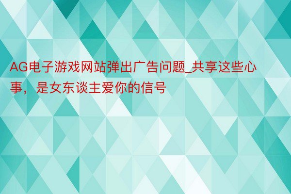 AG电子游戏网站弹出广告问题_共享这些心事，是女东谈主爱你的信号