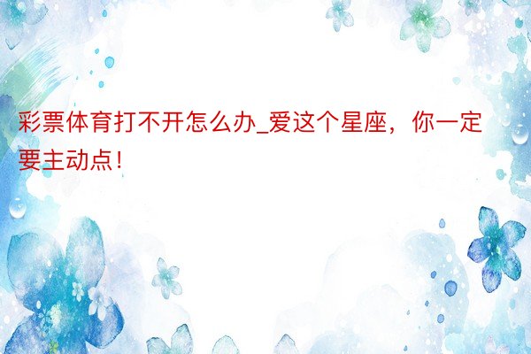 彩票体育打不开怎么办_爱这个星座，你一定要主动点！