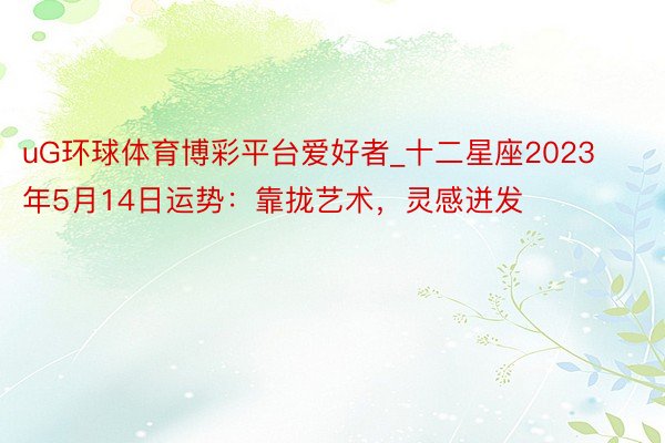 uG环球体育博彩平台爱好者_十二星座2023年5月14日运势：靠拢艺术，灵感迸发
