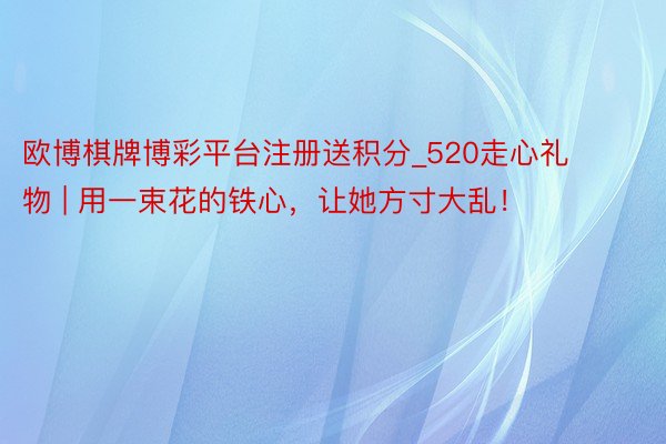 欧博棋牌博彩平台注册送积分_520走心礼物 | 用一束花的铁心，让她方寸大乱！
