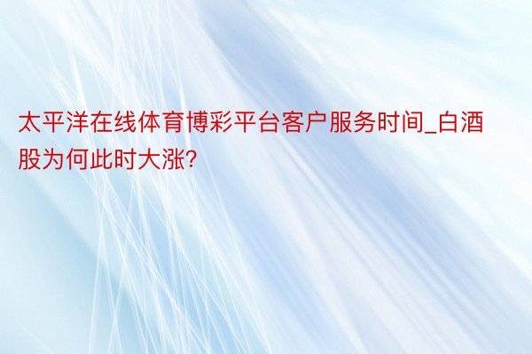太平洋在线体育博彩平台客户服务时间_白酒股为何此时大涨？